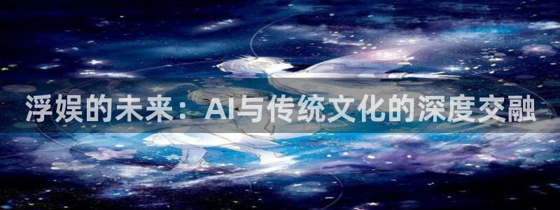 天辰娱乐有梦你就来：浮娱的未来：AI与传统文化的深度交融